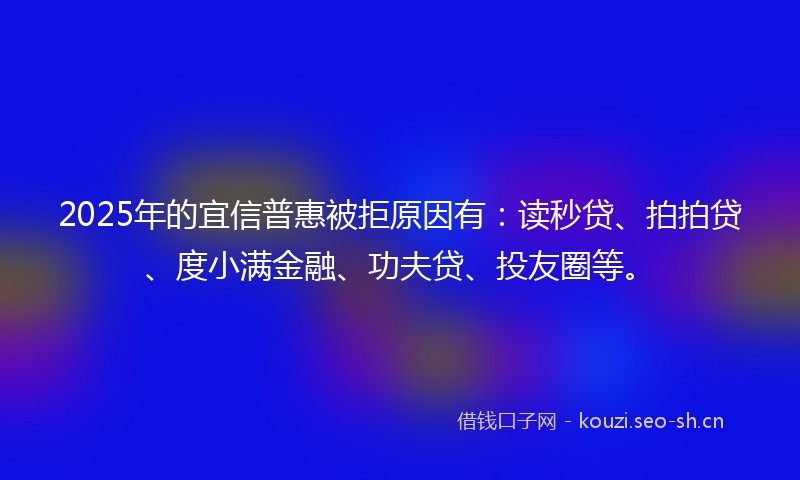 2025年的宜信普惠被拒原因有：读秒贷、拍拍贷、度小满金融、功夫贷、投友圈等。