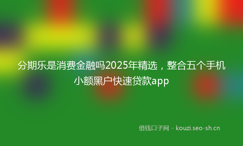 分期乐是消费金融吗2025年精选，整合五个手机小额黑户快速贷款app