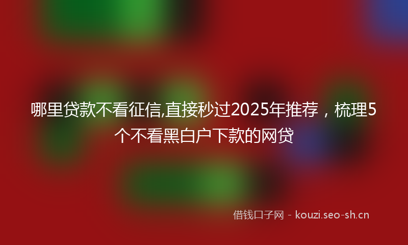 哪里贷款不看征信,直接秒过2025年推荐，梳理5个不看黑白户下款的网贷