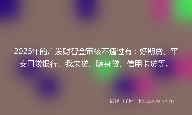2025年的广发财智金审核不通过有：好期贷、平安口袋银行、我来贷、随身贷、信用卡贷等。