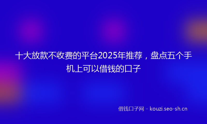 十大放款不收费的平台2025年推荐，盘点五个手机上可以借钱的口子