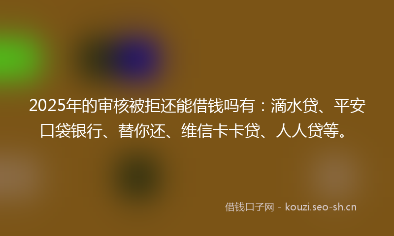 2025年的审核被拒还能借钱吗有：滴水贷、平安口袋银行、替你还、维信卡卡贷、人人贷等。