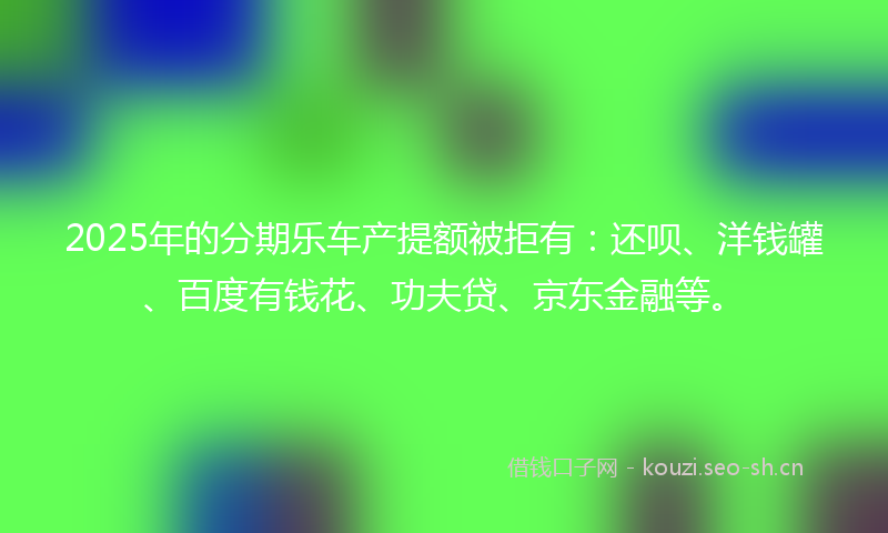 2025年的分期乐车产提额被拒有:还呗、洋钱罐、百度有钱花、功夫贷、京东金融等。