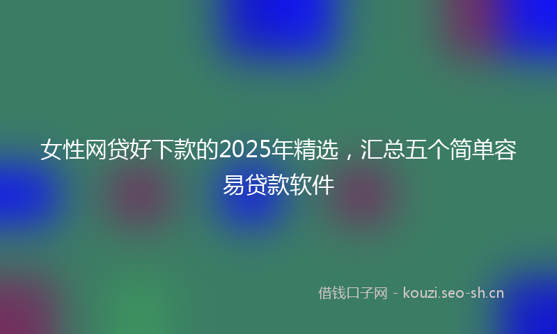女性网贷好下款的2025年精选，汇总五个简单容易贷款软件