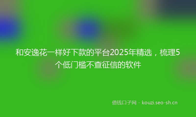 和安逸花一样好下款的平台2025年精选,梳理5个低门槛不查征信的软件