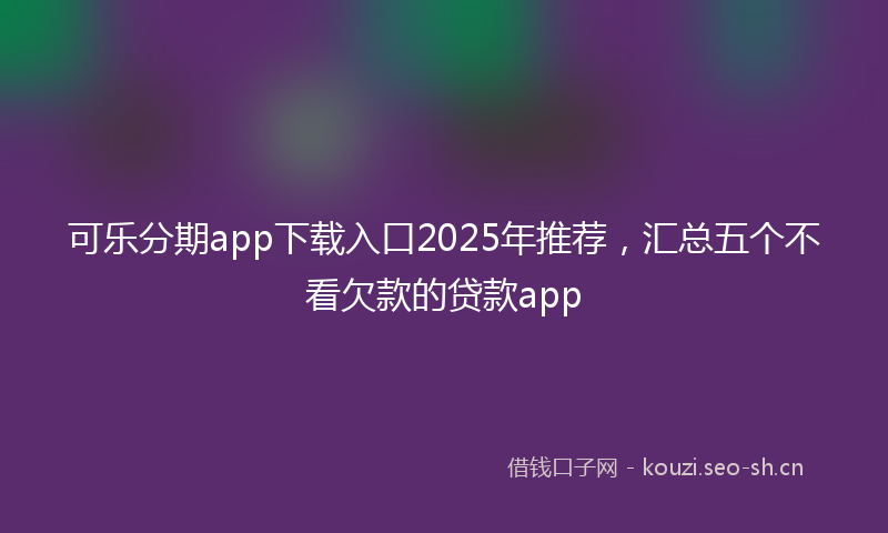 可乐分期app下载入口2025年推荐，汇总五个不看欠款的贷款app