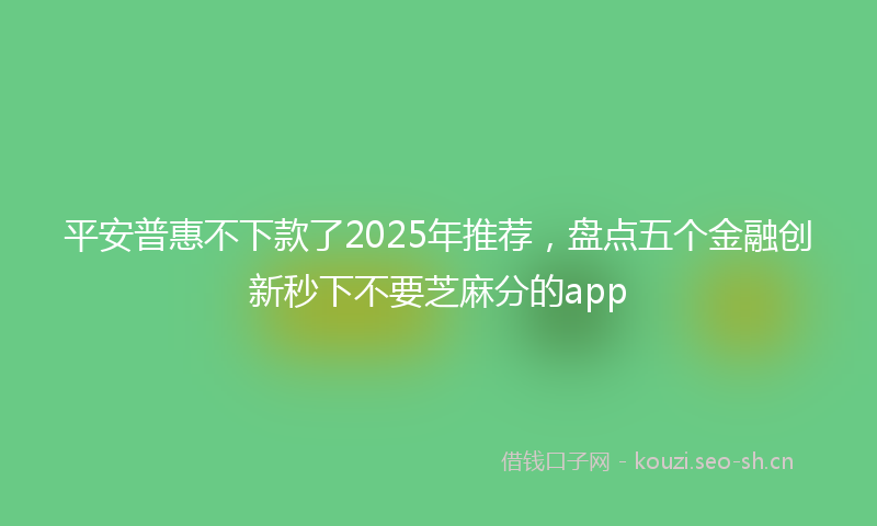 平安普惠不下款了2025年推荐，盘点五个金融创新秒下不要芝麻分的app