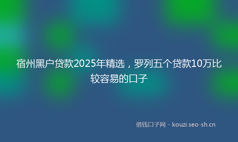 宿州黑户贷款2025年精选，罗列五个贷款10万比较容易的口子