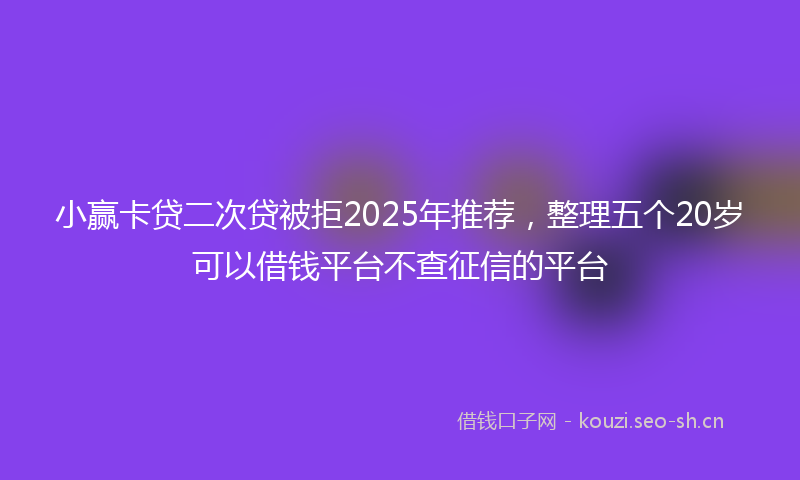 小赢卡贷二次贷被拒2025年推荐，整理五个20岁可以借钱平台不查征信的平台