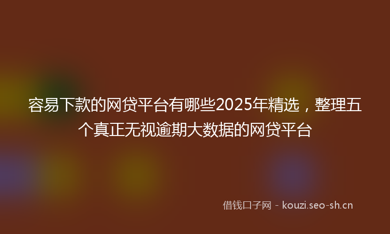 容易下款的网贷平台有哪些2025年精选，整理五个真正无视逾期大数据的网贷平台