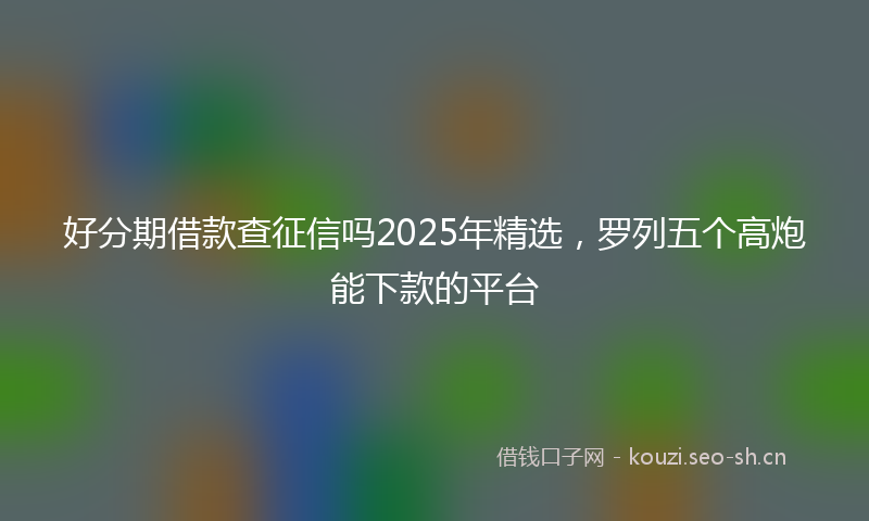 好分期借款查征信吗2025年精选，罗列五个高炮能下款的平台