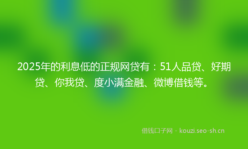 2025年的利息低的正规网贷有：51人品贷、好期贷、你我贷、度小满金融、微博借钱等。