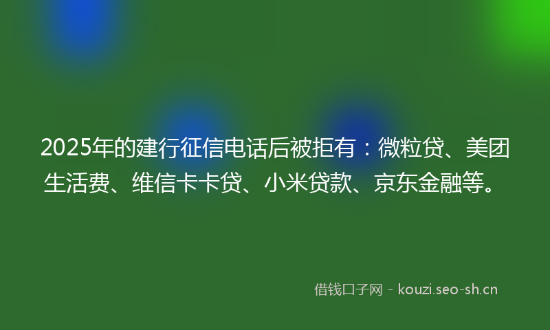 2025年的建行征信电话后被拒有：微粒贷、美团生活费、维信卡卡贷、小米贷款、京东金融等。