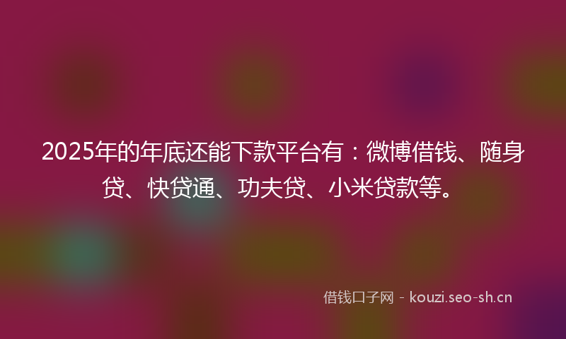 2025年的年底还能下款平台有：微博借钱、随身贷、快贷通、功夫贷、小米贷款等。