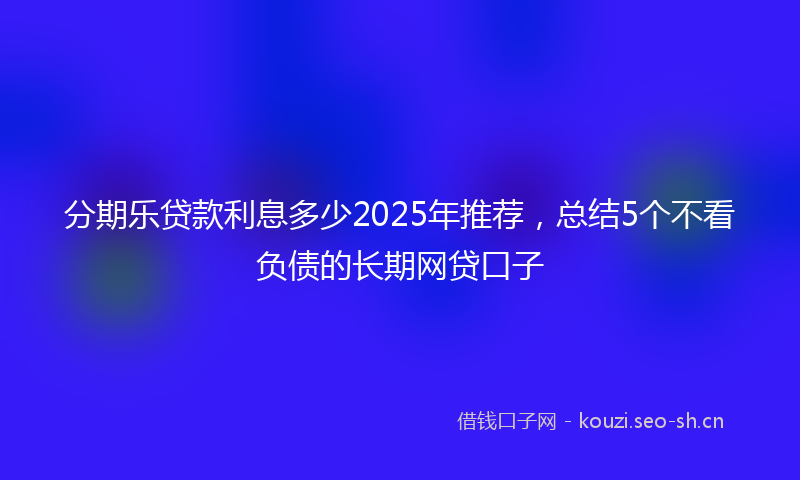 分期乐贷款利息多少2025年推荐，总结5个不看负债的长期网贷口子