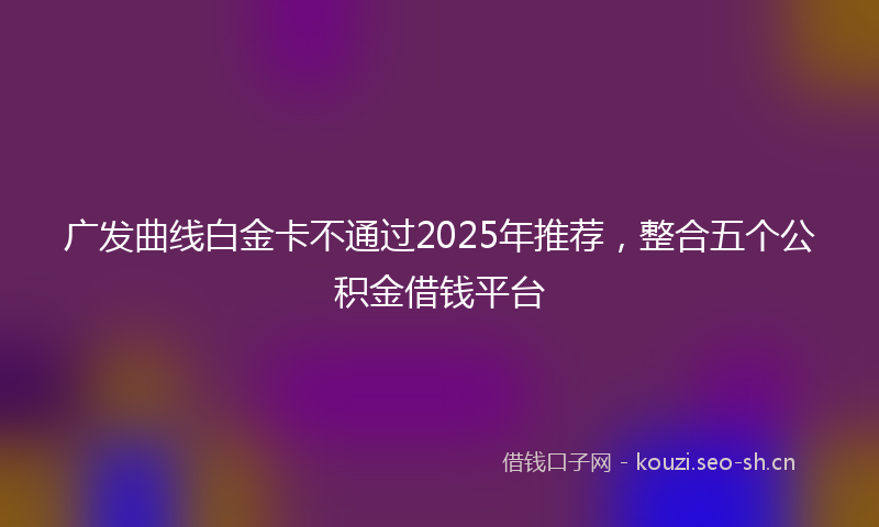 广发曲线白金卡不通过2025年推荐，整合五个公积金借钱平台