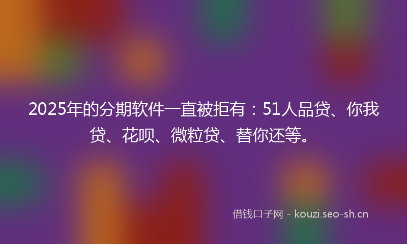 2025年的分期软件一直被拒有：51人品贷、你我贷、花呗、微粒贷、替你还等。
