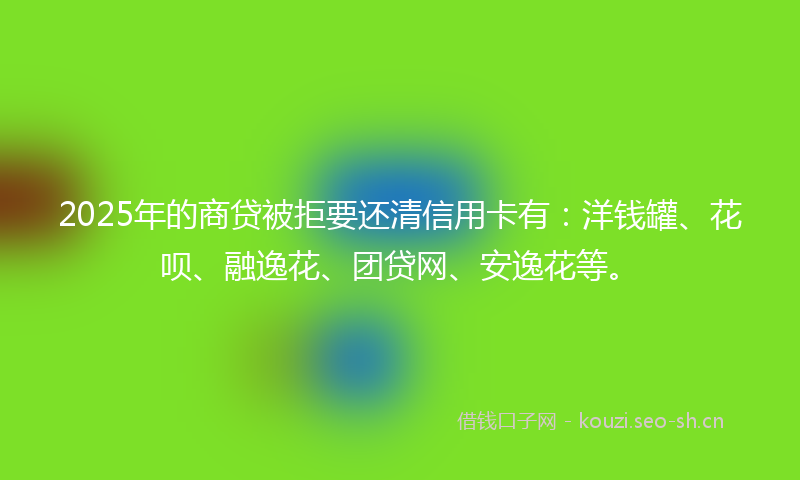 2025年的商贷被拒要还清信用卡有：洋钱罐、花呗、融逸花、团贷网、安逸花等。