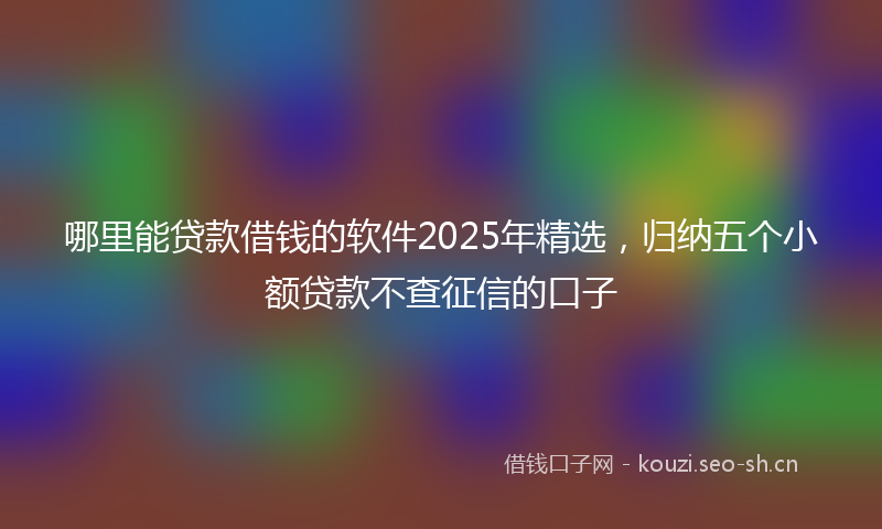 哪里能贷款借钱的软件2025年精选，归纳五个小额贷款不查征信的口子