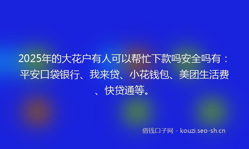 2025年的大花户有人可以帮忙下款吗安全吗有：平安口袋银行、我来贷、小花钱包、美团生活费、快贷通等。