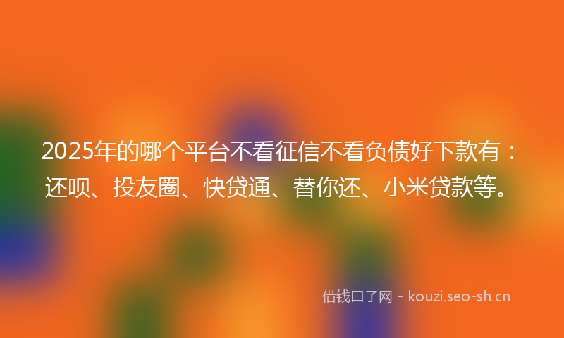 2025年的哪个平台不看征信不看负债好下款有：还呗、投友圈、快贷通、替你还、小米贷款等。