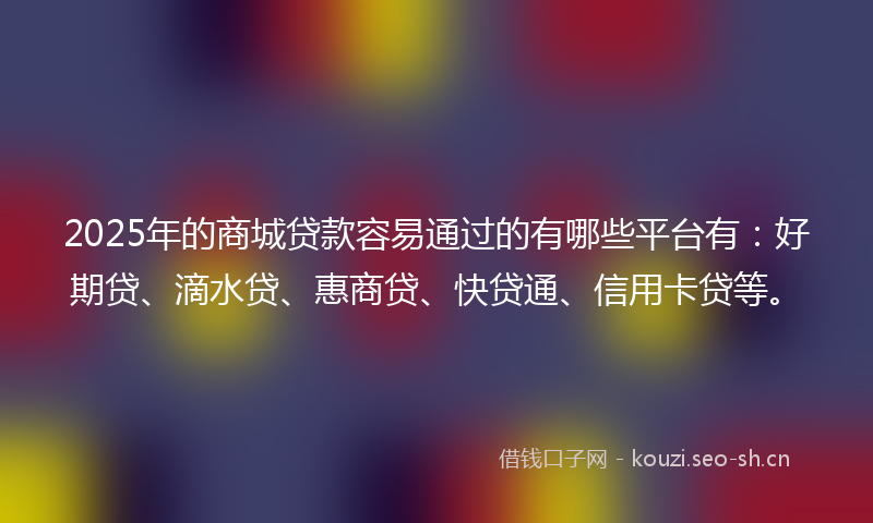 2025年的商城贷款容易通过的有哪些平台有：好期贷、滴水贷、惠商贷、快贷通、信用卡贷等。