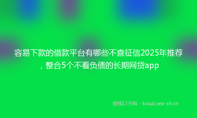 容易下款的借款平台有哪些不查征信2025年推荐，整合5个不看负债的长期网贷app
