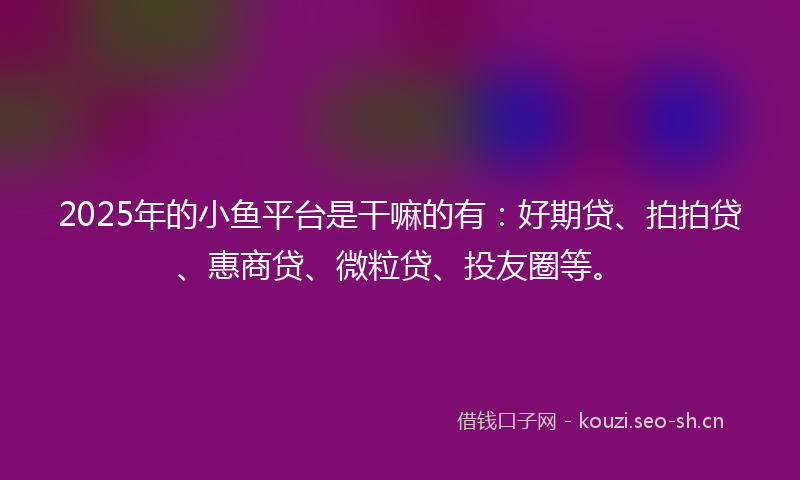 2025年的小鱼平台是干嘛的有：好期贷、拍拍贷、惠商贷、微粒贷、投友圈等。