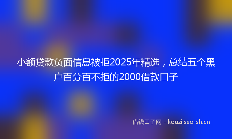 小额贷款负面信息被拒2025年精选，总结五个黑户百分百不拒的2000借款口子
