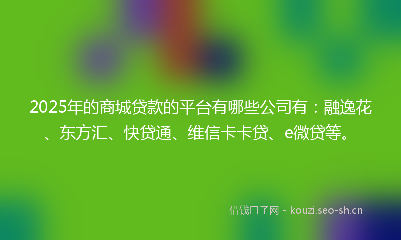 2025年的商城贷款的平台有哪些公司有：融逸花、东方汇、快贷通、维信卡卡贷、e微贷等。