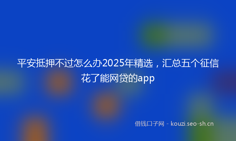 平安抵押不过怎么办2025年精选，汇总五个征信花了能网贷的app
