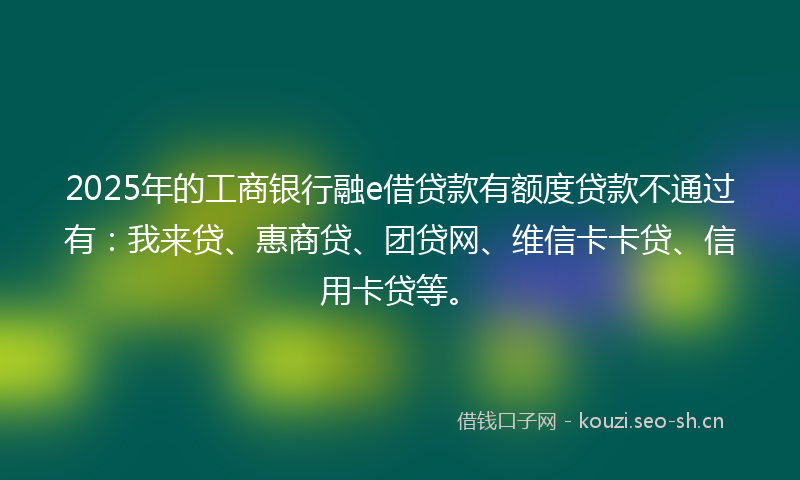 2025年的工商银行融e借贷款有额度贷款不通过有:我来贷、惠商贷、团贷网、维信卡卡贷、信用卡贷等。