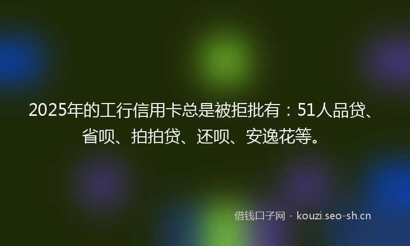 2025年的工行信用卡总是被拒批有：51人品贷、省呗、拍拍贷、还呗、安逸花等。