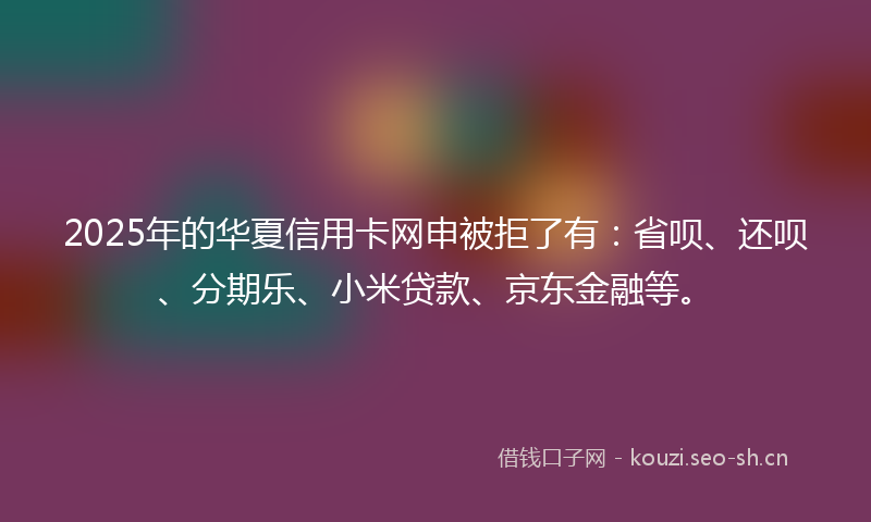 2025年的华夏信用卡网申被拒了有：省呗、还呗、分期乐、小米贷款、京东金融等。
