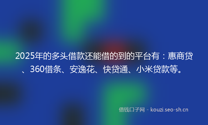 2025年的多头借款还能借的到的平台有：惠商贷、360借条、安逸花、快贷通、小米贷款等。