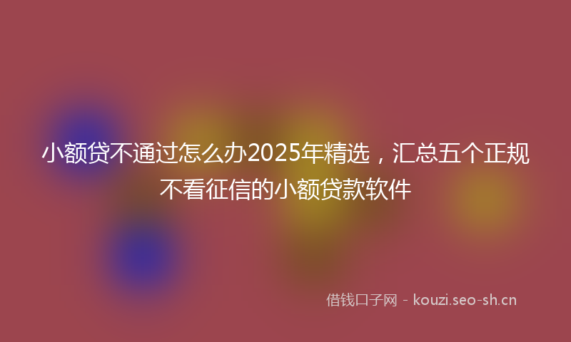 小额贷不通过怎么办2025年精选，汇总五个正规不看征信的小额贷款软件