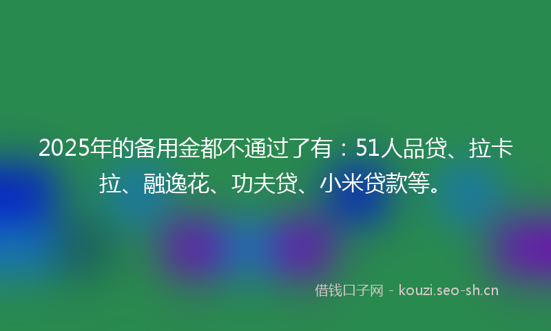 2025年的备用金都不通过了有：51人品贷、拉卡拉、融逸花、功夫贷、小米贷款等。