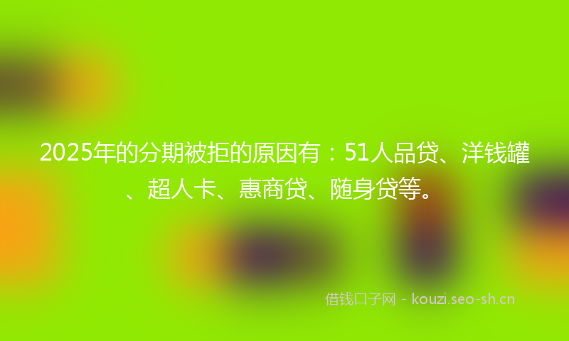 2025年的分期被拒的原因有:51人品贷、洋钱罐、超人卡、惠商贷、随身贷等。