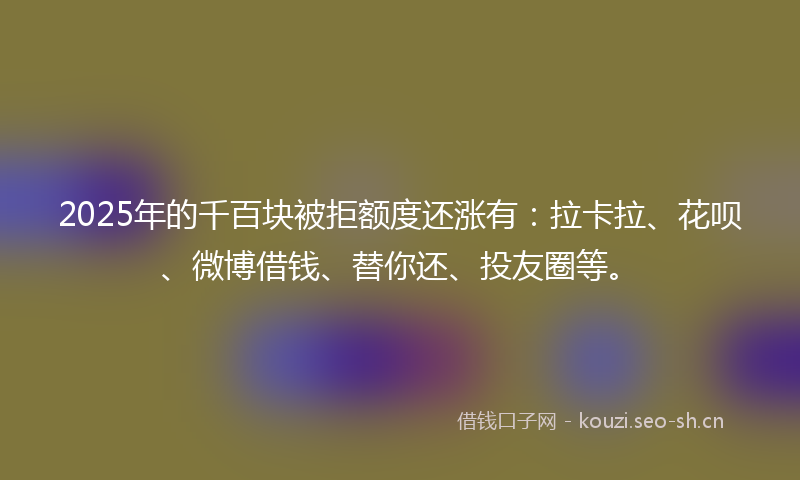 2025年的千百块被拒额度还涨有：拉卡拉、花呗、微博借钱、替你还、投友圈等。