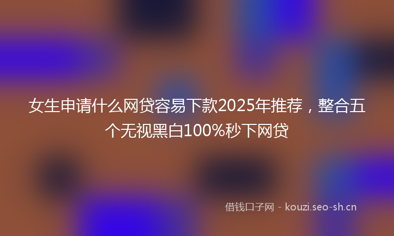 女生申请什么网贷容易下款2025年推荐，整合五个无视黑白100%秒下网贷
