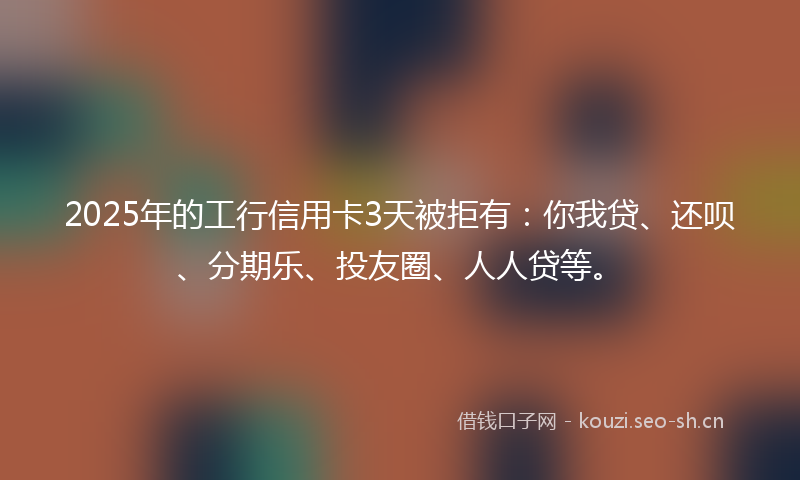 2025年的工行信用卡3天被拒有：你我贷、还呗、分期乐、投友圈、人人贷等。