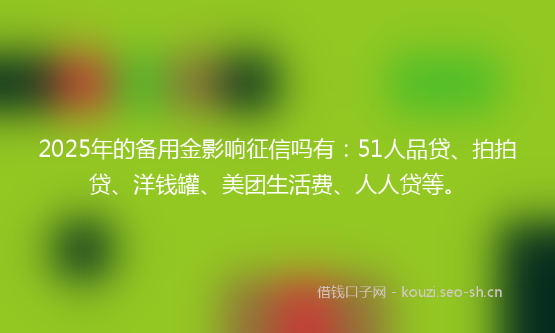 2025年的备用金影响征信吗有：51人品贷、拍拍贷、洋钱罐、美团生活费、人人贷等。