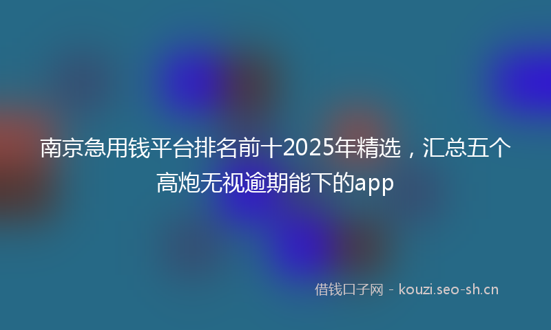 南京急用钱平台排名前十2025年精选，汇总五个高炮无视逾期能下的app