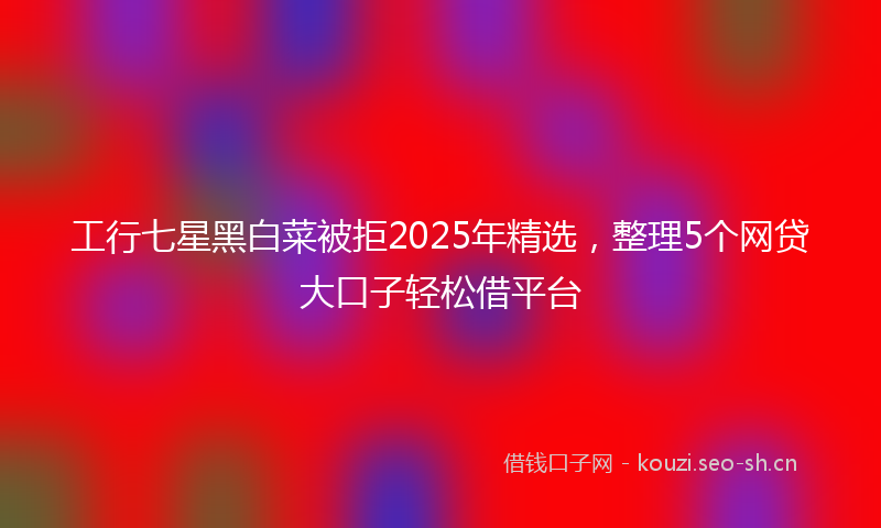 工行七星黑白菜被拒2025年精选，整理5个网贷大口子轻松借平台