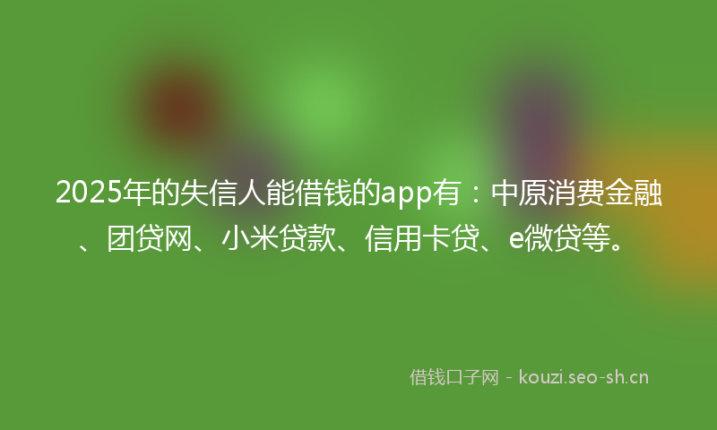 2025年的失信人能借钱的app有：中原消费金融、团贷网、小米贷款、信用卡贷、e微贷等。