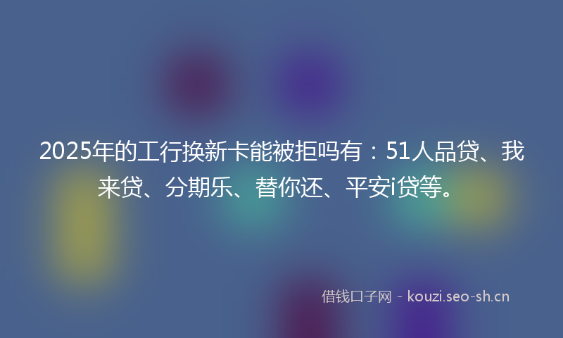 2025年的工行换新卡能被拒吗有：51人品贷、我来贷、分期乐、替你还、平安i贷等。
