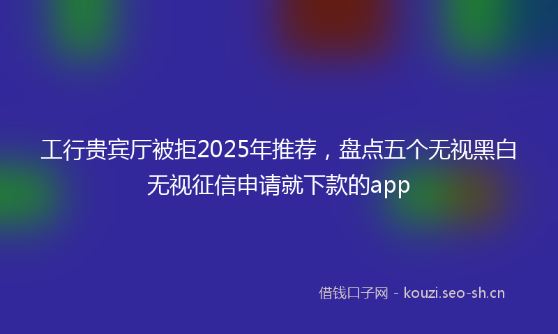 工行贵宾厅被拒2025年推荐，盘点五个无视黑白无视征信申请就下款的app