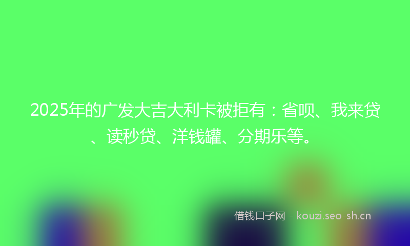 2025年的广发大吉大利卡被拒有：省呗、我来贷、读秒贷、洋钱罐、分期乐等。
