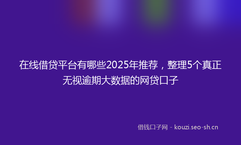 在线借贷平台有哪些2025年推荐，整理5个真正无视逾期大数据的网贷口子