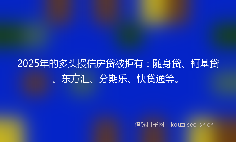 2025年的多头授信房贷被拒有：随身贷、柯基贷、东方汇、分期乐、快贷通等。